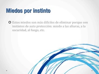 Miedos por instinto
Estos	
  miedos	
  son	
  más	
  diAíciles	
  de	
  eliminar	
  porque	
  son	
  
instintos	
  de	
  auto	
  protección:	
  miedo	
  a	
  las	
  alturas,	
  a	
  la	
  
oscuridad,	
  al	
  fuego,	
  etc.
 