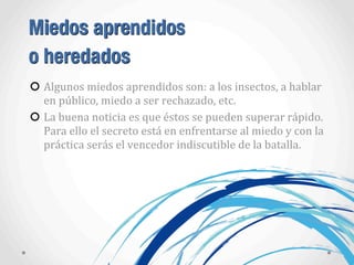 Miedos aprendidos
o heredados
Algunos	
  miedos	
  aprendidos	
  son:	
  a	
  los	
  insectos,	
  a	
  hablar	
  
en	
  público,	
  miedo	
  a	
  ser	
  rechazado,	
  etc.
La	
  buena	
  noticia	
  es	
  que	
  éstos	
  se	
  pueden	
  superar	
  rápido.	
  
Para	
  ello	
  el	
  secreto	
  está	
  en	
  enfrentarse	
  al	
  miedo	
  y	
  con	
  la	
  
práctica	
  serás	
  el	
  vencedor	
  indiscutible	
  de	
  la	
  batalla.
 