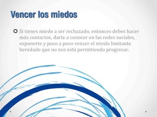 Vencer los miedos
Si	
  tienes	
  miedo	
  a	
  ser	
  rechazado,	
  entonces	
  debes	
  hacer	
  
más	
  contactos,	
  darte	
  a	
  conocer	
  en	
  las	
  redes	
  sociales,	
  
exponerte	
  y	
  poco	
  a	
  poco	
  vencer	
  el	
  miedo	
  limitante	
  
heredado	
  que	
  no	
  nos	
  está	
  permitiendo	
  progresar.
 