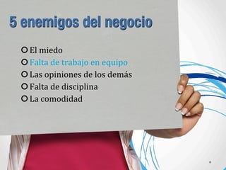 5 enemigos del negocio
El	
  miedo
Falta	
  de	
  trabajo	
  en	
  equipo
Las	
  opiniones	
  de	
  los	
  demás
Falta	
  de	
  disciplina
La	
  comodidad
 