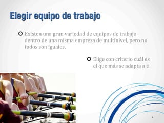 Elegir equipo de trabajo
Existen	
  una	
  gran	
  variedad	
  de	
  equipos	
  de	
  trabajo	
  
dentro	
  de	
  una	
  misma	
  empresa	
  de	
  multinivel,	
  pero	
  no	
  
todos	
  son	
  iguales.	
  
Elige	
  con	
  criterio	
  cuál	
  es	
  
el	
  que	
  más	
  se	
  adapta	
  a	
  ti
 