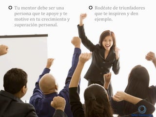 Tu	
  mentor	
  debe	
  ser	
  una	
  
persona	
  que	
  te	
  apoye	
  y	
  te	
  
motive	
  en	
  tu	
  crecimiento	
  y	
  
superación	
  personal.
Rodéate	
  de	
  triunfadores	
  
que	
  te	
  inspiren	
  y	
  den	
  
ejemplo.	
  
 