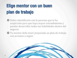 Elige mentor con un buen
plan de trabajo
Debes	
  identiAicarte	
  con	
  la	
  persona	
  que	
  te	
  ha	
  
auspiciado	
  para	
  que	
  haya	
  mayor	
  entendimiento	
  y	
  
puedas	
  desarrollar	
  todas	
  tus	
  habilidades	
  dentro	
  del	
  
negocio.
Tu	
  mentor	
  debe	
  tener	
  preparado	
  un	
  plan	
  de	
  trabajo	
  
con	
  acciones	
  a	
  seguir.
 