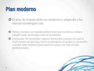 Plan moderno
El	
  plan	
  de	
  trabajo	
  debe	
  ser	
  moderno	
  y	
  adaptado	
  a	
  las	
  
nuevas	
  tecnologías	
  con:
Metas	
  y	
  medios.	
  Los	
  equipos	
  deben	
  tener	
  por	
  escrito	
  las	
  metas	
  a	
  
cumplir	
  tanto	
  en	
  tiempo	
  como	
  en	
  resultados.
Formación.	
  Un	
  networker	
  requiere	
  formación	
  continua,	
  lo	
  cual	
  es	
  
vital	
  cuando	
  una	
  persona	
  nueva	
  se	
  incorpora	
  al	
  equipo.	
  La	
  formación	
  
a	
  recibir	
  debe	
  mostrar	
  cómo	
  hacer	
  las	
  cosas	
  y	
  no	
  solo	
  charlas	
  
motivacionales.
 