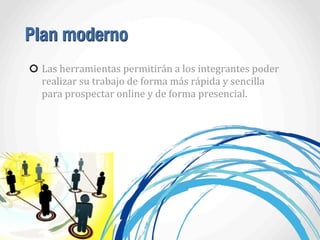 Plan moderno
Las	
  herramientas	
  permitirán	
  a	
  los	
  integrantes	
  poder	
  
realizar	
  su	
  trabajo	
  de	
  forma	
  más	
  rápida	
  y	
  sencilla	
  
para	
  prospectar	
  online	
  y	
  de	
  forma	
  presencial.	
  	
  
 