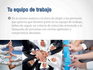 Tu equipo de trabajo
De	
  la	
  misma	
  manera	
  a	
  la	
  hora	
  de	
  elegir	
  a	
  las	
  personas	
  
que	
  quieres	
  que	
  formen	
  parte	
  en	
  tu	
  equipo	
  de	
  trabajo,	
  
debes	
  de	
  seguir	
  un	
  criterio	
  de	
  selección	
  orientado	
  a	
  la	
  
búsqueda	
  de	
  personas	
  con	
  ciertas	
  aptitudes	
  y	
  
compromiso	
  absoluto.	
  	
  
 