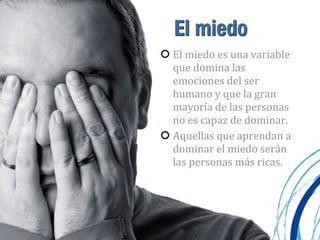 El miedo
El	
  miedo	
  es	
  una	
  variable	
  
que	
  domina	
  las	
  
emociones	
  del	
  ser	
  
humano	
  y	
  que	
  la	
  gran	
  
mayoría	
  de	
  las	
  personas	
  
no	
  es	
  capaz	
  de	
  dominar.
Aquellas	
  que	
  aprendan	
  a	
  
dominar	
  el	
  miedo	
  serán	
  
las	
  personas	
  más	
  ricas.
 