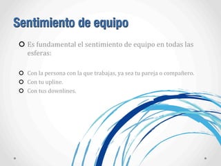 Sentimiento de equipo
Es	
  fundamental	
  el	
  sentimiento	
  de	
  equipo	
  en	
  todas	
  las	
  
esferas:
Con	
  la	
  persona	
  con	
  la	
  que	
  trabajas,	
  ya	
  sea	
  tu	
  pareja	
  o	
  compañero.
Con	
  tu	
  upline.
Con	
  tus	
  downlines.
 