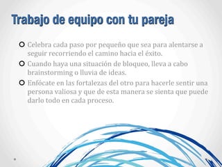 Trabajo de equipo con tu pareja
Celebra	
  cada	
  paso	
  por	
  pequeño	
  que	
  sea	
  para	
  alentarse	
  a	
  
seguir	
  recorriendo	
  el	
  camino	
  hacia	
  el	
  éxito.
Cuando	
  haya	
  una	
  situación	
  de	
  bloqueo,	
  lleva	
  a	
  cabo	
  
brainstorming	
  o	
  lluvia	
  de	
  ideas.
Enfócate	
  en	
  las	
  fortalezas	
  del	
  otro	
  para	
  hacerle	
  sentir	
  una	
  
persona	
  valiosa	
  y	
  que	
  de	
  esta	
  manera	
  se	
  sienta	
  que	
  puede	
  
darlo	
  todo	
  en	
  cada	
  proceso.	
  
 