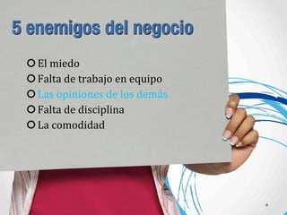 5 enemigos del negocio
El	
  miedo
Falta	
  de	
  trabajo	
  en	
  equipo
Las	
  opiniones	
  de	
  los	
  demás
Falta	
  de	
  disciplina
La	
  comodidad
 