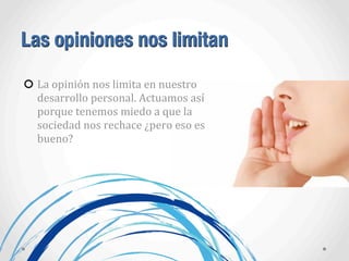 Las opiniones nos limitan
La	
  opinión	
  nos	
  limita	
  en	
  nuestro	
  
desarrollo	
  personal.	
  Actuamos	
  así	
  
porque	
  tenemos	
  miedo	
  a	
  que	
  la	
  
sociedad	
  nos	
  rechace	
  ¿pero	
  eso	
  es	
  
bueno?
 