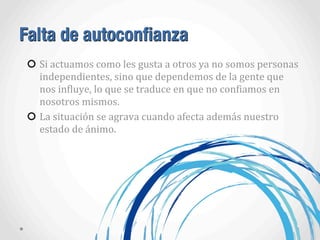 Falta de autoconfianza
Si	
  actuamos	
  como	
  les	
  gusta	
  a	
  otros	
  ya	
  no	
  somos	
  personas	
  
independientes,	
  sino	
  que	
  dependemos	
  de	
  la	
  gente	
  que	
  
nos	
  inAluye,	
  lo	
  que	
  se	
  traduce	
  en	
  que	
  no	
  conAiamos	
  en	
  
nosotros	
  mismos.
La	
  situación	
  se	
  agrava	
  cuando	
  afecta	
  además	
  nuestro	
  
estado	
  de	
  ánimo.
 