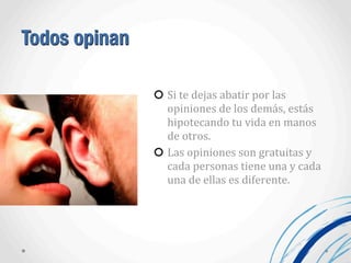 Todos opinan
Si	
  te	
  dejas	
  abatir	
  por	
  las	
  
opiniones	
  de	
  los	
  demás,	
  estás	
  
hipotecando	
  tu	
  vida	
  en	
  manos	
  
de	
  otros.	
  
Las	
  opiniones	
  son	
  gratuitas	
  y	
  
cada	
  personas	
  tiene	
  una	
  y	
  cada	
  
una	
  de	
  ellas	
  es	
  diferente.
 