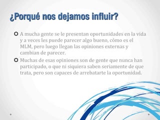 ¿Porqué nos dejamos influir?
A	
  mucha	
  gente	
  se	
  le	
  presentan	
  oportunidades	
  en	
  la	
  vida	
  
y	
  a	
  veces	
  les	
  puede	
  parecer	
  algo	
  bueno,	
  cómo	
  es	
  el	
  
MLM,	
  pero	
  luego	
  llegan	
  las	
  opiniones	
  externas	
  y	
  
cambian	
  de	
  parecer.
Muchas	
  de	
  esas	
  opiniones	
  son	
  de	
  gente	
  que	
  nunca	
  han	
  
participado,	
  o	
  que	
  ni	
  siquiera	
  saben	
  seriamente	
  de	
  que	
  
trata,	
  pero	
  son	
  capaces	
  de	
  arrebatarte	
  la	
  oportunidad.
 