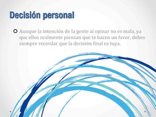 Decisión personal
Aunque	
  la	
  intención	
  de	
  la	
  gente	
  al	
  opinar	
  no	
  es	
  mala,	
  ya	
  
que	
  ellos	
  realmente	
  piensan	
  que	
  te	
  hacen	
  un	
  favor,	
  debes	
  
siempre	
  recordar	
  que	
  la	
  decisión	
  Ainal	
  es	
  tuya.
 