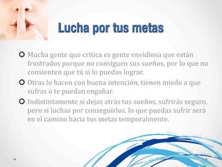 Lucha por tus metas
Mucha	
  gente	
  que	
  critica	
  es	
  gente	
  envidiosa	
  que	
  están	
  
frustrados	
  porque	
  no	
  consiguen	
  sus	
  sueños,	
  por	
  lo	
  que	
  no	
  
consienten	
  que	
  tú	
  si	
  lo	
  puedas	
  lograr.
Otras	
  lo	
  hacen	
  con	
  buena	
  intención,	
  tienen	
  miedo	
  a	
  que	
  
sufras	
  o	
  te	
  puedan	
  engañar.
Indistintamente	
  si	
  dejas	
  atrás	
  tus	
  sueños,	
  sufrirás	
  seguro,	
  
pero	
  si	
  luchas	
  por	
  conseguirlos,	
  lo	
  que	
  puedas	
  sufrir	
  será	
  
en	
  el	
  camino	
  hacia	
  tus	
  metas	
  temporalmente.
 