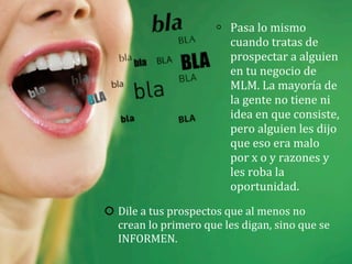 Dile	
  a	
  tus	
  prospectos	
  que	
  al	
  menos	
  no	
  
crean	
  lo	
  primero	
  que	
  les	
  digan,	
  sino	
  que	
  se	
  
INFORMEN.
Pasa	
  lo	
  mismo	
  
cuando	
  tratas	
  de	
  
prospectar	
  a	
  alguien	
  
en	
  tu	
  negocio	
  de	
  
MLM.	
  La	
  mayoría	
  de	
  
la	
  gente	
  no	
  tiene	
  ni	
  
idea	
  en	
  que	
  consiste,	
  
pero	
  alguien	
  les	
  dijo	
  
que	
  eso	
  era	
  malo	
  
por	
  x	
  o	
  y	
  razones	
  y	
  
les	
  roba	
  la	
  
oportunidad.
 
