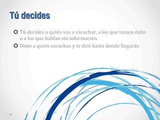 Tú decides
Tú	
  decides	
  a	
  quién	
  vas	
  a	
  escuchar,	
  a	
  los	
  que	
  tienen	
  éxito	
  
o	
  a	
  los	
  que	
  hablan	
  sin	
  información.
Dime	
  a	
  quién	
  escuchas	
  y	
  te	
  diré	
  hasta	
  donde	
  llegarás.
 