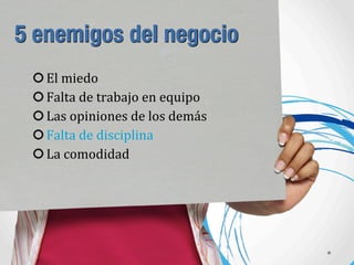 5 enemigos del negocio
El	
  miedo
Falta	
  de	
  trabajo	
  en	
  equipo
Las	
  opiniones	
  de	
  los	
  demás
Falta	
  de	
  disciplina
La	
  comodidad
 