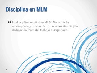 Disciplina en MLM
La	
  disciplina	
  es	
  vital	
  en	
  MLM.	
  No	
  existe	
  la	
  
recompensa	
  y	
  dinero	
  fácil	
  sino	
  la	
  constancia	
  y	
  la	
  
dedicación	
  fruto	
  del	
  trabajo	
  disciplinado.
 