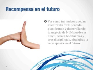 Recompensa en el futuro
Ver	
  como	
  tus	
  amigos	
  quedan	
  
mientras	
  tú	
  estás	
  sentado	
  
planiAicando	
  y	
  desarrollando	
  
tu	
  negocio	
  de	
  MLM	
  puede	
  ser	
  
diAícil,	
  pero	
  si	
  te	
  esfuerzas	
  y	
  
eres	
  disciplinado,	
  obtendrás	
  la	
  
recompensa	
  en	
  el	
  futuro.
 