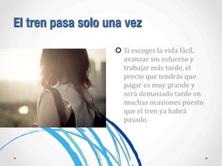 El tren pasa solo una vez
Si	
  escoges	
  la	
  vida	
  fácil,	
  
avanzar	
  sin	
  esfuerzo	
  y	
  
trabajar	
  más	
  tarde,	
  el	
  
precio	
  que	
  tendrás	
  que	
  
pagar	
  es	
  muy	
  grande	
  y	
  
será	
  demasiado	
  tarde	
  en	
  
muchas	
  ocasiones	
  puesto	
  
que	
  el	
  tren	
  ya	
  habrá	
  
pasado.
 