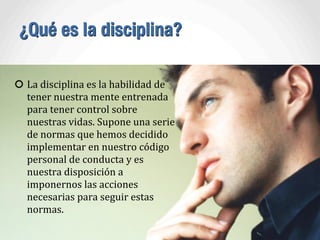 ¿Qué es la disciplina?
La	
  disciplina	
  es	
  la	
  habilidad	
  de	
  
tener	
  nuestra	
  mente	
  entrenada	
  
para	
  tener	
  control	
  sobre	
  
nuestras	
  vidas.	
  Supone	
  una	
  serie	
  
de	
  normas	
  que	
  hemos	
  decidido	
  
implementar	
  en	
  nuestro	
  código	
  
personal	
  de	
  conducta	
  y	
  es	
  
nuestra	
  disposición	
  a	
  
imponernos	
  las	
  acciones	
  
necesarias	
  para	
  seguir	
  estas	
  
normas.	
  
 