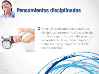 Pensamientos disciplinados
Nuestros	
  pensamientos	
  requieren	
  
disciplina,	
  porque	
  sino	
  divagarán	
  sin	
  
rumbo	
  y	
  esperanza.	
  Se	
  debe	
  practicar	
  
la	
  constancia,	
  levantarse	
  temprano	
  
todos	
  los	
  días	
  y	
  planiAicar	
  el	
  día	
  la	
  
noche	
  anterior.	
  
 