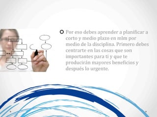 Por	
  eso	
  debes	
  aprender	
  a	
  planiAicar	
  a	
  
corto	
  y	
  medio	
  plazo	
  en	
  mlm	
  por	
  
medio	
  de	
  la	
  disciplina.	
  Primero	
  debes	
  
centrarte	
  en	
  las	
  cosas	
  que	
  son	
  
importantes	
  para	
  ti	
  y	
  que	
  te	
  
producirán	
  mayores	
  beneAicios	
  y	
  
después	
  lo	
  urgente.
 