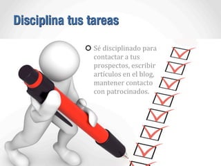 Disciplina tus tareas
Sé	
  disciplinado	
  para	
  
contactar	
  a	
  tus	
  
prospectos,	
  escribir	
  
artículos	
  en	
  el	
  blog,	
  
mantener	
  contacto	
  
con	
  patrocinados.
 
