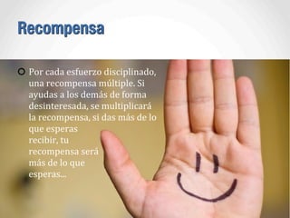 Recompensa
Por	
  cada	
  esfuerzo	
  disciplinado,	
  
una	
  recompensa	
  múltiple.	
  Si	
  
ayudas	
  a	
  los	
  demás	
  de	
  forma	
  
desinteresada,	
  se	
  multiplicará	
  
la	
  recompensa,	
  si	
  das	
  más	
  de	
  lo	
  
que	
  esperas	
  
recibir,	
  tu	
  
recompensa	
  será	
  
más	
  de	
  lo	
  que	
  
esperas...
 