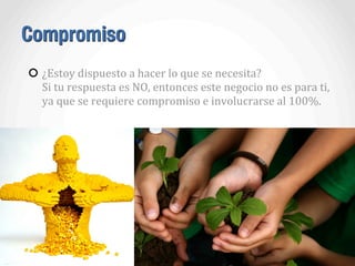 Compromiso
¿Estoy	
  dispuesto	
  a	
  hacer	
  lo	
  que	
  se	
  necesita?
Si	
  tu	
  respuesta	
  es	
  NO,	
  entonces	
  este	
  negocio	
  no	
  es	
  para	
  ti,	
  
ya	
  que	
  se	
  requiere	
  compromiso	
  e	
  involucrarse	
  al	
  100%.
 