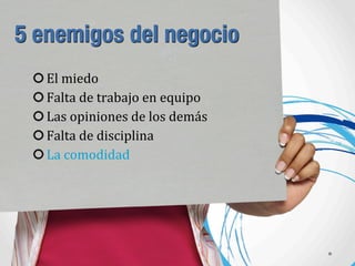 5 enemigos del negocio
El	
  miedo
Falta	
  de	
  trabajo	
  en	
  equipo
Las	
  opiniones	
  de	
  los	
  demás
Falta	
  de	
  disciplina
La	
  comodidad
 