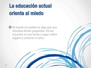 La educación actual
orienta al miedo
El	
  miedo	
  al	
  cambio	
  es	
  algo	
  que	
  nos	
  
enseñan	
  desde	
  pequeños.	
  En	
  las	
  
escuelas	
  se	
  nos	
  incita	
  a	
  jugar	
  sobre	
  
seguro	
  y	
  sentirse	
  a	
  salvo.
 