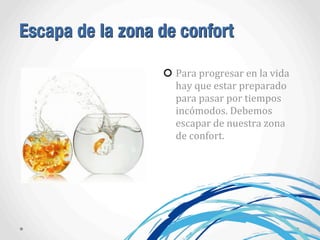 Escapa de la zona de confort
Para	
  progresar	
  en	
  la	
  vida	
  
hay	
  que	
  estar	
  preparado	
  
para	
  pasar	
  por	
  tiempos	
  
incómodos.	
  Debemos	
  
escapar	
  de	
  nuestra	
  zona	
  
de	
  confort.
 