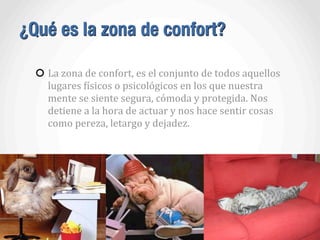 ¿Qué es la zona de confort?
La	
  zona	
  de	
  confort,	
  es	
  el	
  conjunto	
  de	
  todos	
  aquellos	
  
lugares	
  Aísicos	
  o	
  psicológicos	
  en	
  los	
  que	
  nuestra	
  
mente	
  se	
  siente	
  segura,	
  cómoda	
  y	
  protegida.	
  Nos	
  
detiene	
  a	
  la	
  hora	
  de	
  actuar	
  y	
  nos	
  hace	
  sentir	
  cosas	
  
como	
  pereza,	
  letargo	
  y	
  dejadez.
 