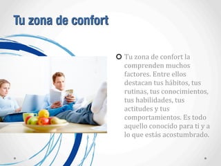 Tu zona de confort
Tu	
  zona	
  de	
  confort	
  la	
  
comprenden	
  muchos	
  
factores.	
  Entre	
  ellos	
  
destacan	
  tus	
  hábitos,	
  tus	
  
rutinas,	
  tus	
  conocimientos,	
  
tus	
  habilidades,	
  tus	
  
actitudes	
  y	
  tus	
  
comportamientos.	
  Es	
  todo	
  
aquello	
  conocido	
  para	
  ti	
  y	
  a	
  
lo	
  que	
  estás	
  acostumbrado.
 
