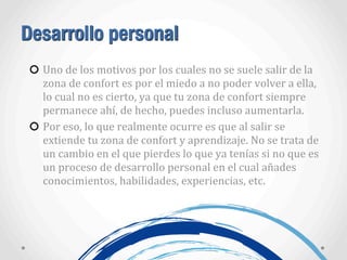 Desarrollo personal
Uno	
  de	
  los	
  motivos	
  por	
  los	
  cuales	
  no	
  se	
  suele	
  salir	
  de	
  la	
  
zona	
  de	
  confort	
  es	
  por	
  el	
  miedo	
  a	
  no	
  poder	
  volver	
  a	
  ella,	
  
lo	
  cual	
  no	
  es	
  cierto,	
  ya	
  que	
  tu	
  zona	
  de	
  confort	
  siempre	
  
permanece	
  ahí,	
  de	
  hecho,	
  puedes	
  incluso	
  aumentarla.
Por	
  eso,	
  lo	
  que	
  realmente	
  ocurre	
  es	
  que	
  al	
  salir	
  se	
  
extiende	
  tu	
  zona	
  de	
  confort	
  y	
  aprendizaje.	
  No	
  se	
  trata	
  de	
  
un	
  cambio	
  en	
  el	
  que	
  pierdes	
  lo	
  que	
  ya	
  tenías	
  si	
  no	
  que	
  es	
  
un	
  proceso	
  de	
  desarrollo	
  personal	
  en	
  el	
  cual	
  añades	
  
conocimientos,	
  habilidades,	
  experiencias,	
  etc.
 