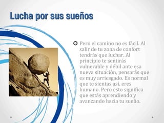 Lucha por sus sueños
Pero	
  el	
  camino	
  no	
  es	
  fácil.	
  Al	
  
salir	
  de	
  tu	
  zona	
  de	
  confort	
  
tendrás	
  que	
  luchar.	
  Al	
  
principio	
  te	
  sentirás	
  
vulnerable	
  y	
  débil	
  ante	
  esa	
  
nueva	
  situación,	
  pensarás	
  que	
  
es	
  muy	
  arriesgado.	
  Es	
  normal	
  
que	
  te	
  sientas	
  así,	
  eres	
  
humano.	
  Pero	
  esto	
  signiAica	
  
que	
  estás	
  aprendiendo	
  y	
  
avanzando	
  hacia	
  tu	
  sueño.
 