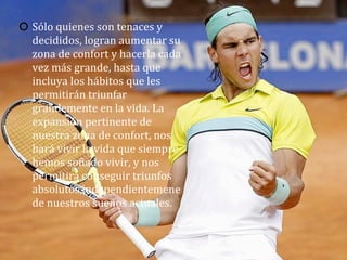 Sólo	
  quienes	
  son	
  tenaces	
  y	
  
decididos,	
  logran	
  aumentar	
  su	
  
zona	
  de	
  confort	
  y	
  hacerla	
  cada	
  
vez	
  más	
  grande,	
  hasta	
  que	
  
incluya	
  los	
  hábitos	
  que	
  les	
  
permitirán	
  triunfar	
  
grandemente	
  en	
  la	
  vida.	
  La	
  
expansión	
  pertinente	
  de	
  
nuestra	
  zona	
  de	
  confort,	
  nos	
  
hará	
  vivir	
  la	
  vida	
  que	
  siempre	
  
hemos	
  soñado	
  vivir,	
  y	
  nos	
  
permitirá	
  conseguir	
  triunfos	
  
absolutos,independientemene	
  
de	
  nuestros	
  sueños	
  actuales.	
  
 