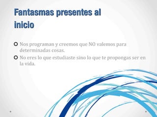 Fantasmas presentes al
inicio
Nos	
  programan	
  y	
  creemos	
  que	
  NO	
  valemos	
  para	
  
determinadas	
  cosas.
No	
  eres	
  lo	
  que	
  estudiaste	
  sino	
  lo	
  que	
  te	
  propongas	
  ser	
  en	
  
la	
  vida.
 