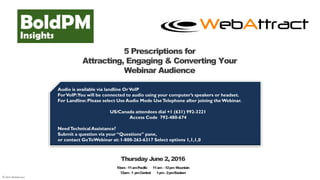 © 2016 WebAttract
5 Prescriptions for
Attracting, Engaging & Converting Your
Webinar Audience
Audio is available via landline OrVoIP
ForVoIP:You will be connected to audio using your computer’s speakers or headset.
For Landline:Please select Use Audio Mode UseTelephone after joining theWebinar.
US/Canada attendees dial +1 (631) 992-3221
Access Code 792-480-674
NeedTechnicalAssistance?
Submit a question via your “Questions” pane,
or contact GoToWebinar at: 1-800-263-6317 Select options 1,1,1,0
Thursday June 2, 2016
10am–11amPacific 11am –12pm Mountain
12am–1 pmCentral 1pm–2pmEastern
 