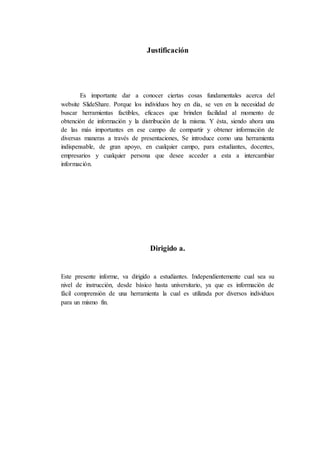 Justificación
Es importante dar a conocer ciertas cosas fundamentales acerca del
website SlideShare. Porque los individuos hoy en día, se ven en la necesidad de
buscar herramientas factibles, eficaces que brinden facilidad al momento de
obtención de información y la distribución de la misma. Y ésta, siendo ahora una
de las más importantes en ese campo de compartir y obtener información de
diversas maneras a través de presentaciones, Se introduce como una herramienta
indispensable, de gran apoyo, en cualquier campo, para estudiantes, docentes,
empresarios y cualquier persona que desee acceder a esta a intercambiar
información.
Dirigido a.
Este presente informe, va dirigido a estudiantes. Independientemente cual sea su
nivel de instrucción, desde básico hasta universitario, ya que es información de
fácil comprensión de una herramienta la cual es utilizada por diversos individuos
para un mismo fin.
 