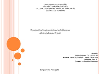 UNIVERSIDAD FERMIN TORO
VICE RECTORADO ACADEMICO
FACULTAD DE CIENCIAS JURIDICAS Y POLITICAS
ESCUELA DE DERECHO
Organización y Funcionamiento de las Instituciones
Administrativas del Trabajo
Alumna:
Nurith Pastran C.I: 15.350.167
Materia: ,Derecho Procesal Laboral Y Practicas
Sección: Saia “A “
Profesora: Gabrielis Rodríguez
Barquisimeto, Junio 2016
 