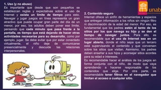 1. Uso (y no abuso)
Es importante que desde que son pequeños se
establezcan reglas y expectativas sobre el uso de
Internet y exista un límite de tiempo para esto.
Navegar y jugar juegos en línea representa un gran
atractivo que puede ocupar gran parte del día de un
menor, por eso, los adultos deben poner ese límite,
pensando que cada minuto que pasa frente a la
pantalla, es tiempo que está dejando de hacer otras
actividades necesarias para su desarrollo, como por
ejemplo, jugar. Se debe evitar que por estar conectado
virtualmente, el niño deje de comunicarse
presencialmente y descuide las relaciones
interpersonales.
2. Contenido seguro
Internet ofrece un sinfín de herramientas y espacios
que entregan información a los niños sin ningún filtro
ni discriminación de la edad del menor. Por eso, es
fundamental que los padres estén al tanto de los
sitios por los que navega su hijo y se den el
tiempo de navegar juntos. Para ello, es
recomendable que el uso de Internet sea en un
lugar abierto, donde el niño sepa que un tercero
está supervisando el contenido y que conversen
sobre los sitios que visitan. Asimismo, los padres
deben enseñar a sus hijos y aconsejar sitios acordes
para su edad e intereses.
Es recomendable hacer el análisis de los juegos en
forma conjunta con el niño, de modo que vaya
aprendiendo a hacerse responsable de los
contenidos que elige. Por otra parte, es
recomendable tener filtros en el navegador que
limitan el acceso a cualquier sitio.
 