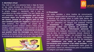 3. Identidad virtual
Hoy, todo lo que una persona hace o deja de hacer
en las redes sociales va formando una identidad
virtual. Ésta es una presencia en Internet que afecta
la propia imagen y reputación real y que se
materializa en las redes sociales. Por eso, desde que
son pequeños, hay que enseñarles que con sus
acciones dejan una huella digital, lo que puede
ser bueno, porque es un registro para la vida,
pero también puede ser negativo y repercutir en su
vida posterior. Por ejemplo, es propio de la
adolescencia querer viralizar videos o fotos, que de
adultos, pueden arrepentirse que circulen en la web.
Además, deben aprender a dimensionar el alcance
que pueden tener los mensajes que dejamos por
escrito en el mundo virtual, por lo que hay que formar
la conciencia de mantener una sana imagen digital.
4. Privacidad
Las redes sociales y otros medios de comunicación
presentan riesgos para las personas, ya que no sabemos
el alcance que pueden tener ni quién está detrás del
computador. Por eso hay que hacer ver a los hijos desde
que son pequeños los riesgos que presenta Internet
y enseñarles a protegerse resguardando su
privacidad: saber con quiénes es prudente que
comparta sus fotos o información personal, no
conectarse con cualquier desconocido, no creer todo lo
que se dice, no aceptar contenido sexual, discernir a
quién se elige como “amigo”, no compartir sus claves,
cerrar sus sesiones, etc., en el fondo, entregarles
estrategias de un uso seguro de Internet. Es importante
que establezcan una edad en que se estime
conveniente para sumarse a las redes sociales, y que
los padres estén al tanto, manteniendo cierto grado de
supervisión, sobre sus interacciones para no exponerlos a
los peligros que éstas presentan.
 