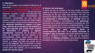 5. Ciberética
Otro de los peligros que presenta Internet es el
anonimato. Al “no dar la cara” es más fácil
caer en comportamientos agresivos,
discriminatorios o abusivos. Es por eso que
debemos enseñar a usar correctamente las
redes sociales y otras herramientas de
interacción, haciéndoles ver que hay que
respetar a todas las personas que están detrás
del computador aunque no las conozcamos. Por
eso debemos fomentar el respeto y el buen
trato, además de la conciencia del perjuicio y
las repercusiones que puede tener cuando
se descalifica o maltrata a alguien
virtualmente, sobretodo por el alcance que
tiene, la inmediatez de sus efectos y la
perdurabilidad. Decir “eres tonto”, solo lo
escuchan quienes estaban presenciando la
ofensa, y a pesar del daño que causa, se va
junto a las palabras. Pero al escribirlo a través
de una red social, queda grabado y lo puede ver
cuanta gente sea posible, por lo que el daño
puede ser mucho mayor.
6. Alerta a las amenazas
A pesar de que se enseñe a los hijos desde pequeños
sobre el uso seguro de Internet, el mundo online presenta
amenazas de las que nadie está blindado. Por eso, es
importante hablar sobre éstas con los hijos, por ejemplo,
del ciberacoso o ciberbullying , el “sexting” (envío de
contenidos eróticos o pornográficos) o el “grooming”
(acciones de un adulto para ganarse la confianza del niño
para luego abusar de él virtual o presencialmente), y hay
que enseñarles a cómo actuar ante estos casos. De todas
formas hay que estar siempre alerta al
comportamiento del niño, si se siente incómodo al
navegar o algo le inquieta, para poder determinar qué le
ocurre y ayudarlo a tiempo. Para ello es necesario
mantener un diálogo constante y que sienta la confianza
de hablar con sus padres sobre estos temas.
 