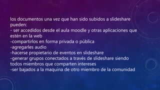 los documentos una vez que han sido subidos a slideshare
pueden:
- ser accedidos desde el aula moodle y otras aplicaciones que
estén en la web
-compartirlos en forma privada o pública
-agregarles audio
-hacerse propietario de eventos en slideshare
-generar grupos conectados a través de slideshare siendo
todos miembros que comparten intereses
-ser bajados a la maquina de otro miembro de la comunidad
 