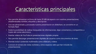 • Nos permite almacenar archivos de hasta 20 MB de espacio con nuestras presentaciones,
añadiéndoseles nombre, etiquetas y descripción
• Una vez almacenada y procesada nuestra presentación en slideshare, se convierte en un
formato flash
• Existe la posibilidad de realizar búsquedas de informaciones, dejar comentarios y compartirlos a
través del correo electrónico
• Insertar videos de YouTube en presentaciones digitales propias
• Nos permite descargar presentaciones digitales de usuarios como documentos de texto
• Permite incluir contenido multimedia como slidecast y videos
• Conocer el número de visitas recibidas y otros espacios web que han incluido las
presentaciones
 