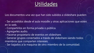 Los documentos una vez que han sido subidos a slideshare pueden:
- Ser accedidos desde el aula moodle y otras aplicaciones que estén
en la web.
- Compartirlos en forma privada o pública.
- Agregarles audio.
- Hacerse propietario de eventos en slideshare.
- Generar grupos conectados a través de slideshare siendo todos
miembros que comparten intereses.
- Ser bajados a la maquina de otro miembro de la comunidad.
 
